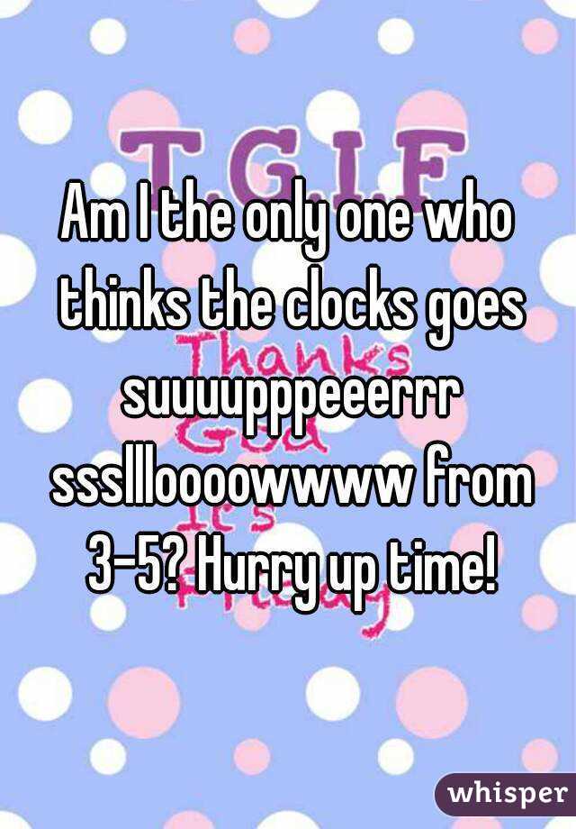 Am I the only one who thinks the clocks goes suuuupppeeerrr sssllloooowwww from 3-5? Hurry up time!