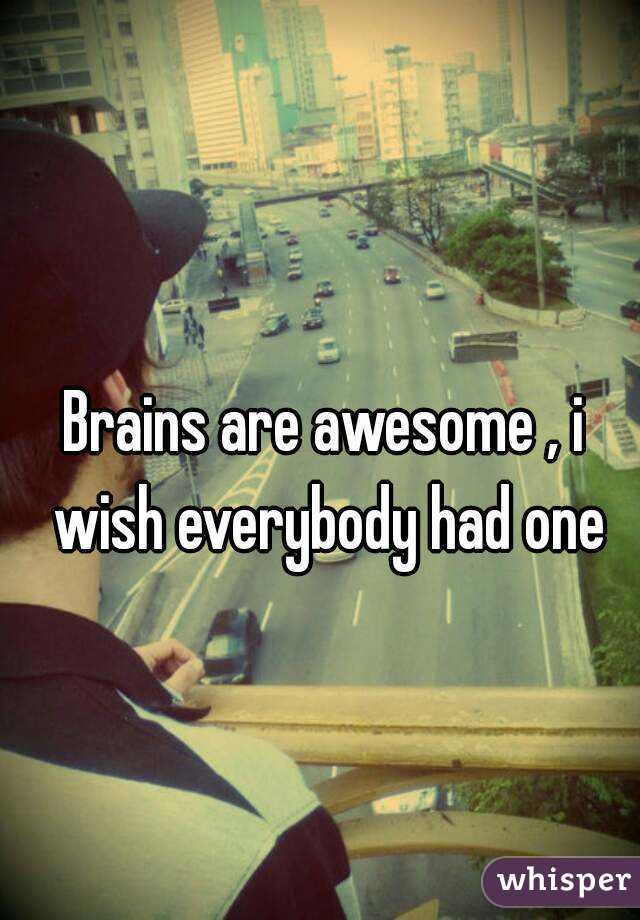 Brains are awesome , i wish everybody had one