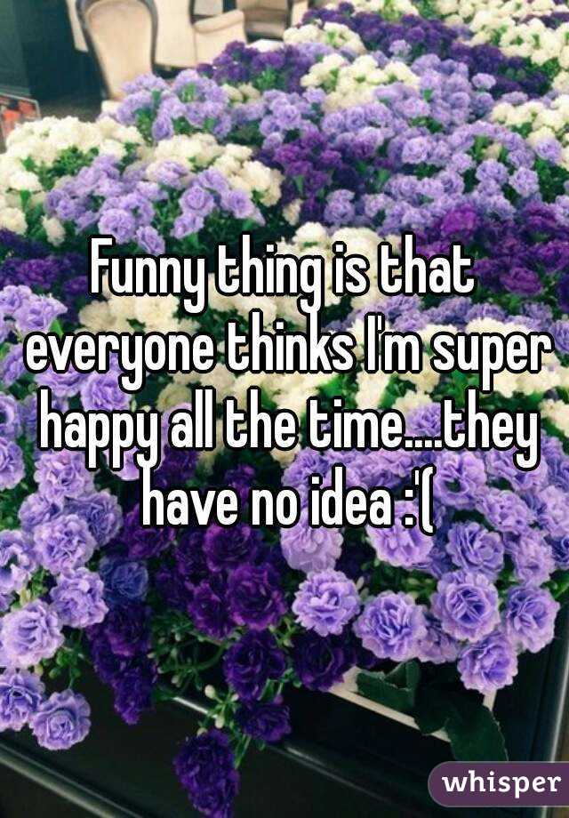 Funny thing is that everyone thinks I'm super happy all the time....they have no idea :'(