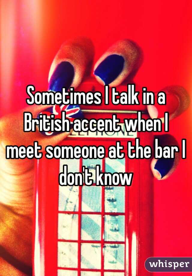 Sometimes I talk in a British accent when I meet someone at the bar I don't know 