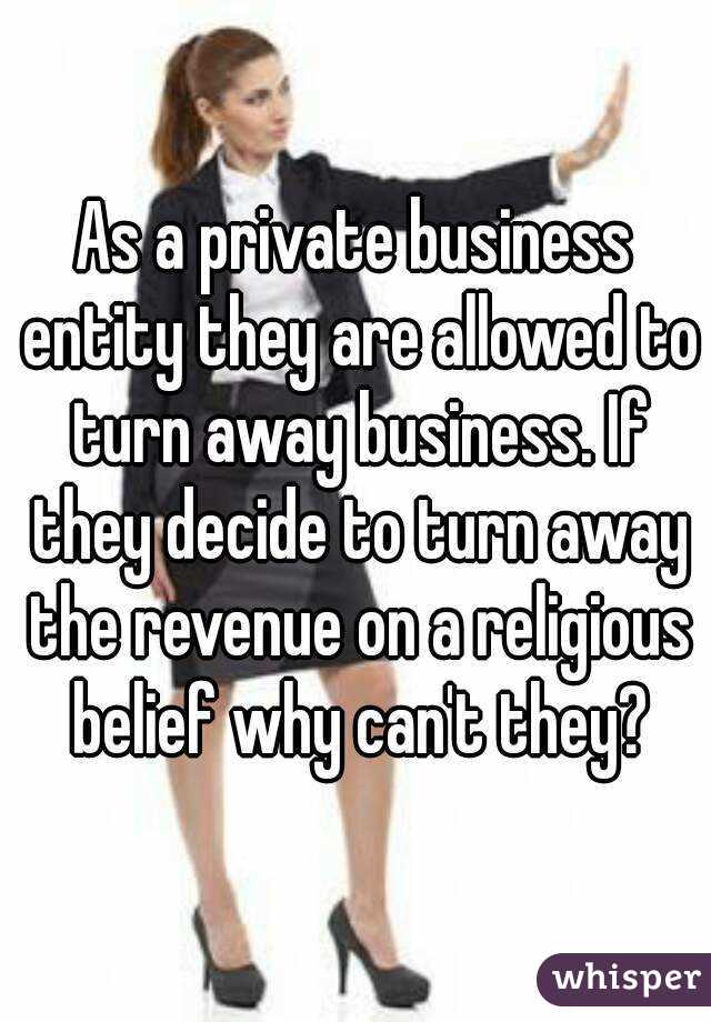 As a private business entity they are allowed to turn away business. If they decide to turn away the revenue on a religious belief why can't they?