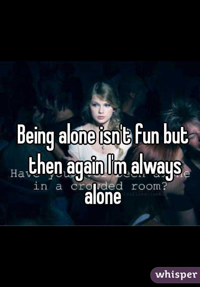 Being alone isn't fun but then again I'm always alone 