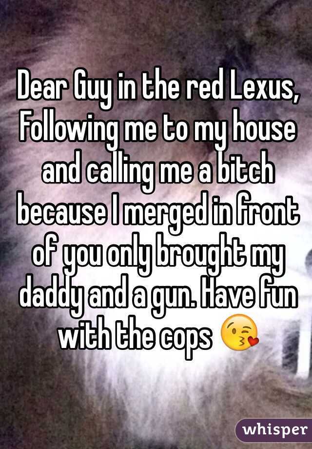 Dear Guy in the red Lexus, 
Following me to my house and calling me a bitch because I merged in front of you only brought my daddy and a gun. Have fun with the cops 😘