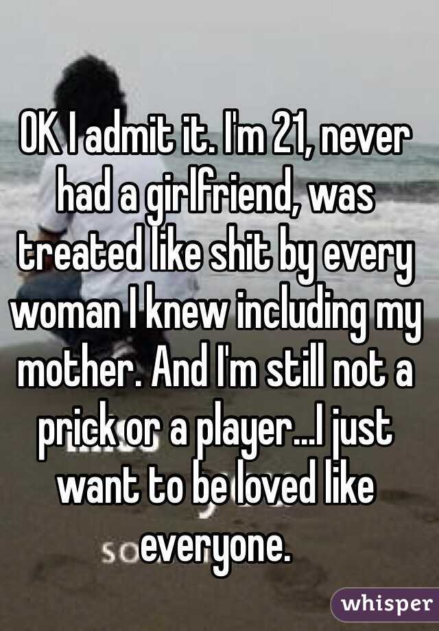 OK I admit it. I'm 21, never had a girlfriend, was treated like shit by every woman I knew including my mother. And I'm still not a prick or a player...I just want to be loved like everyone.