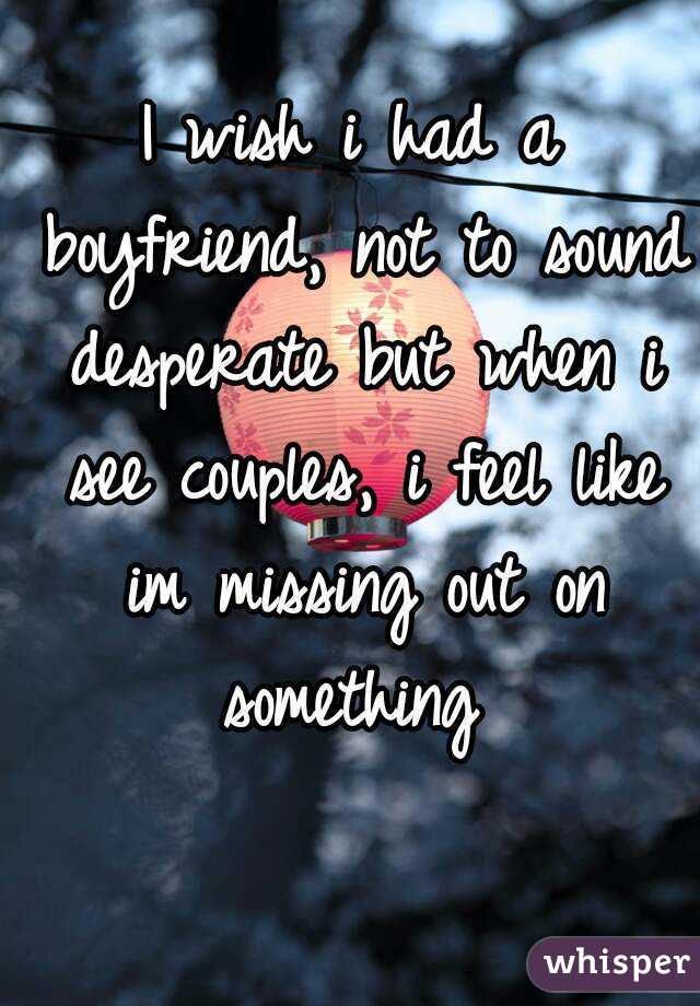 I wish i had a boyfriend, not to sound desperate but when i see couples, i feel like im missing out on something 