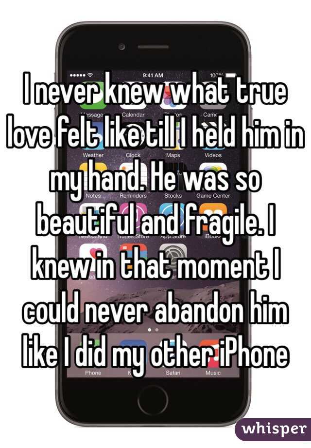 I never knew what true love felt like till I held him in my hand. He was so beautiful and fragile. I knew in that moment I could never abandon him like I did my other iPhone