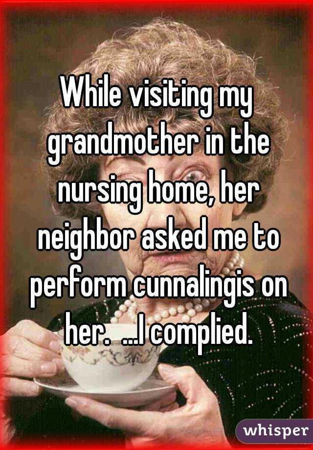While visiting my grandmother in the nursing home, her neighbor asked me to perform cunnalingis on her.  ...I complied.