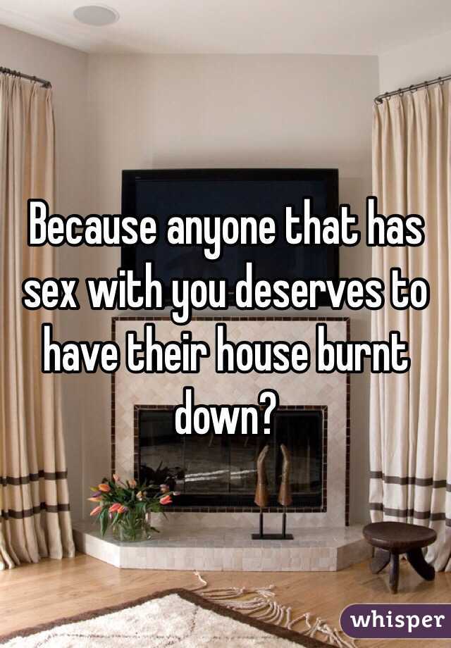 Because anyone that has sex with you deserves to have their house burnt down?