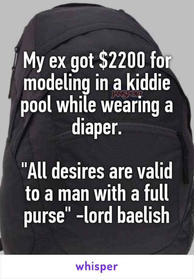 My ex got $2200 for modeling in a kiddie pool while wearing a diaper.

"All desires are valid to a man with a full purse" -lord baelish