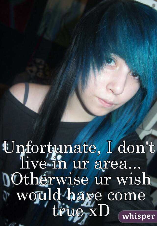 Unfortunate, I don't live in ur area... Otherwise ur wish would have come true xD
