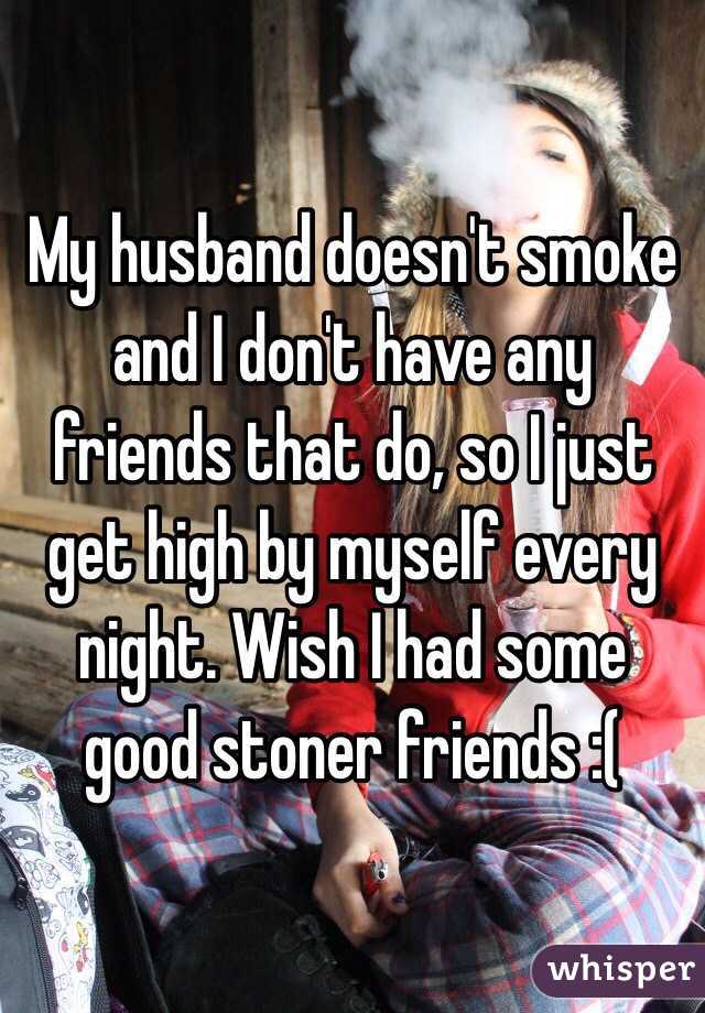 My husband doesn't smoke and I don't have any friends that do, so I just get high by myself every night. Wish I had some good stoner friends :(