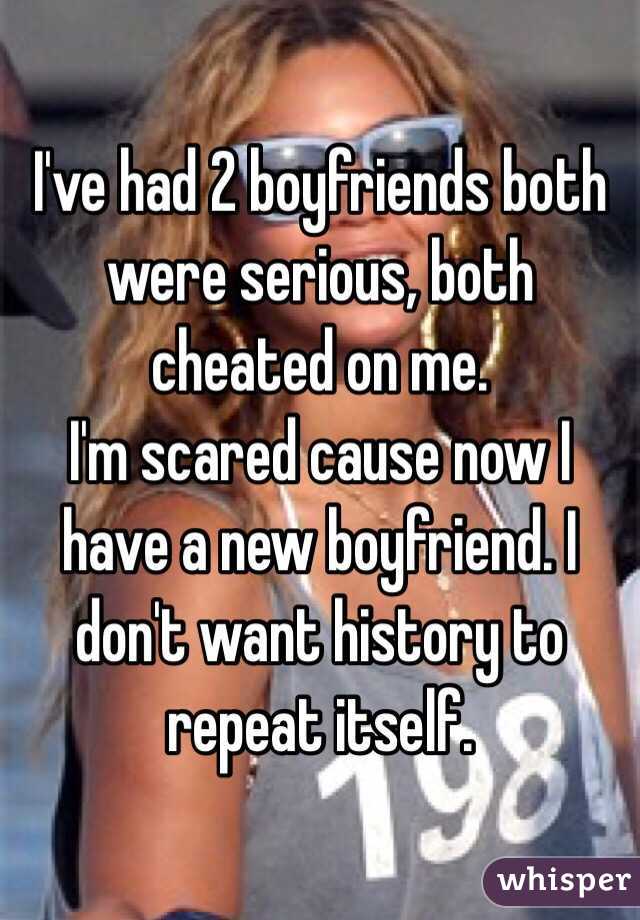 I've had 2 boyfriends both were serious, both cheated on me. 
I'm scared cause now I have a new boyfriend. I don't want history to repeat itself. 