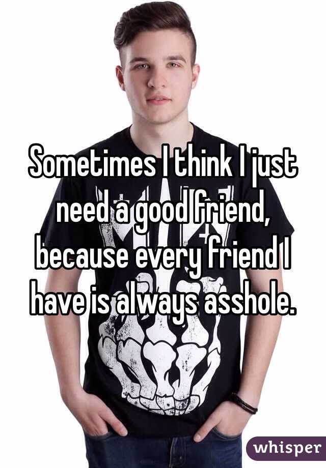 Sometimes I think I just need a good friend, because every friend I have is always asshole. 