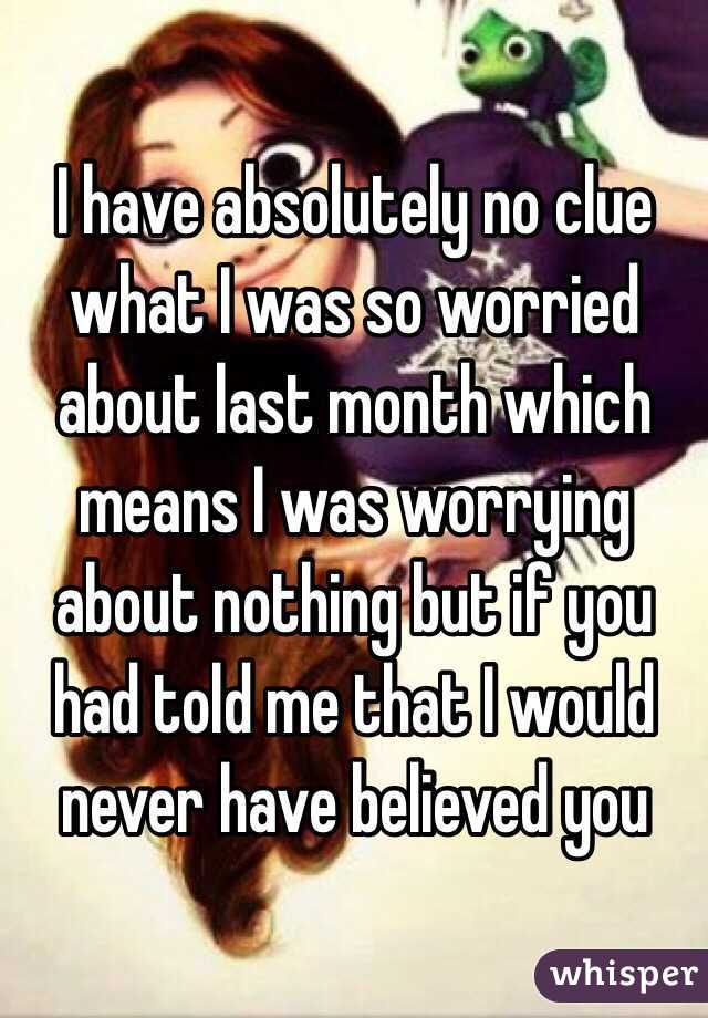 I have absolutely no clue what I was so worried about last month which means I was worrying about nothing but if you had told me that I would never have believed you