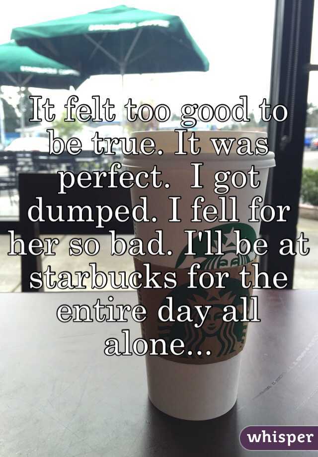 It felt too good to be true. It was perfect.  I got dumped. I fell for her so bad. I'll be at starbucks for the entire day all alone...