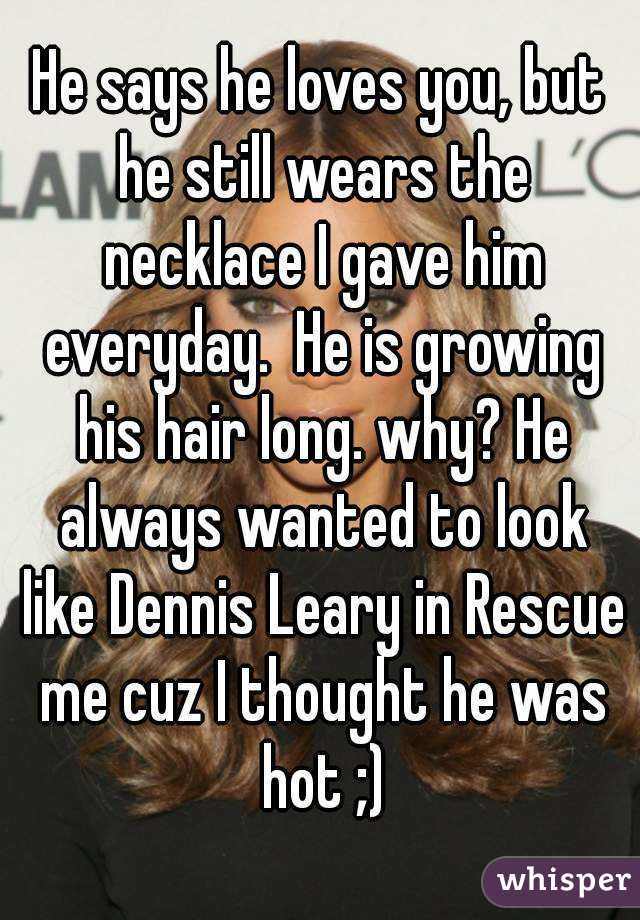 He says he loves you, but he still wears the necklace I gave him everyday.  He is growing his hair long. why? He always wanted to look like Dennis Leary in Rescue me cuz I thought he was hot ;)