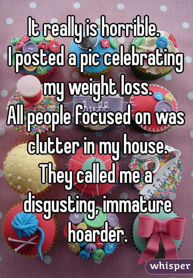 It really is horrible. 
I posted a pic celebrating my weight loss.
All people focused on was clutter in my house.
They called me a disgusting, immature hoarder.