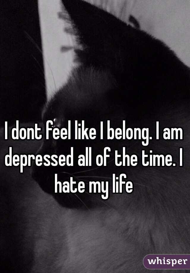 I dont feel like I belong. I am depressed all of the time. I hate my life