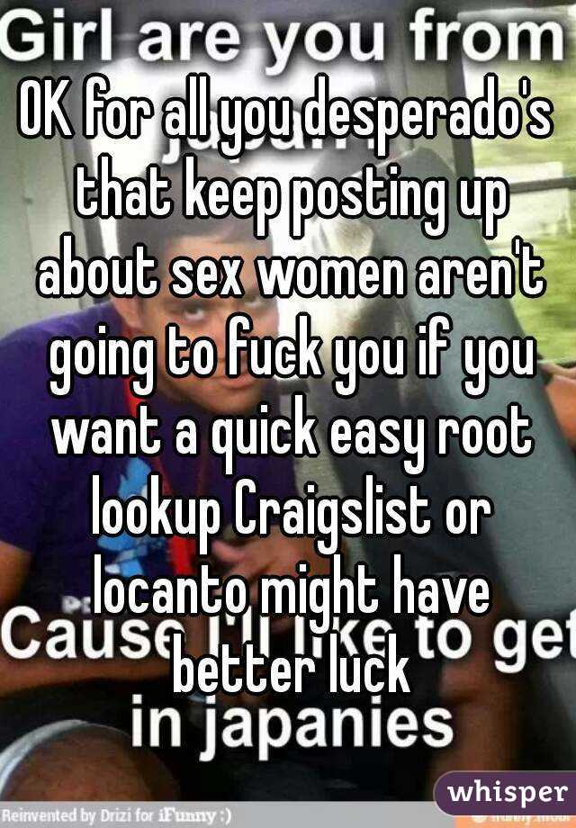 OK for all you desperado's that keep posting up about sex women aren't going to fuck you if you want a quick easy root lookup Craigslist or locanto might have better luck