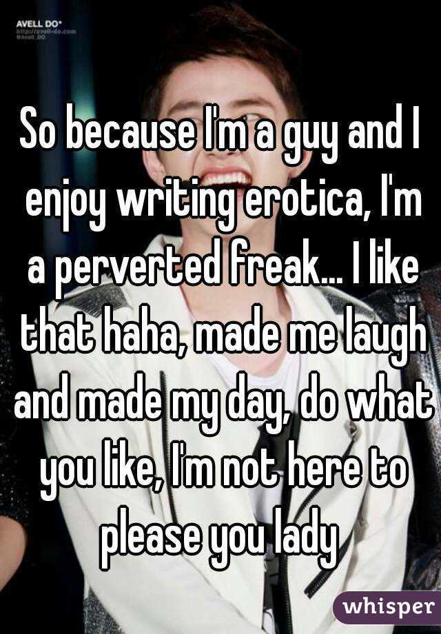 
So because I'm a guy and I enjoy writing erotica, I'm a perverted freak... I like that haha, made me laugh and made my day, do what you like, I'm not here to please you lady 