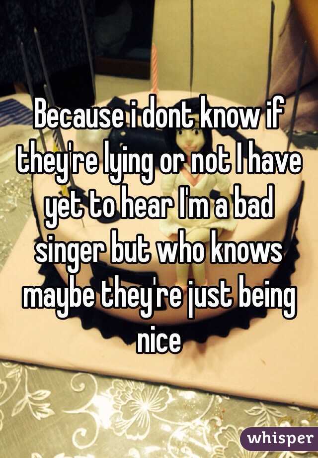 Because i dont know if they're lying or not I have yet to hear I'm a bad singer but who knows maybe they're just being nice