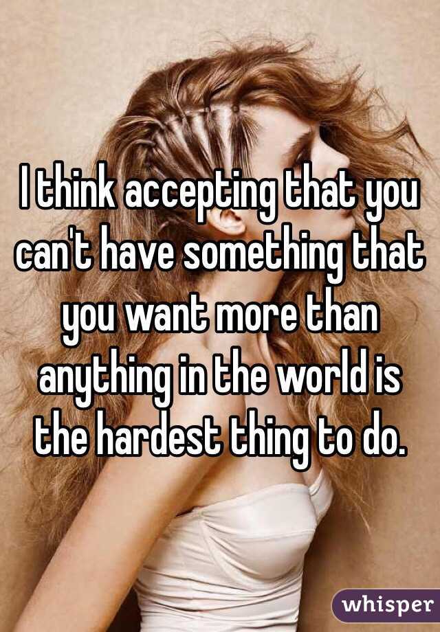 I think accepting that you can't have something that you want more than anything in the world is the hardest thing to do.
