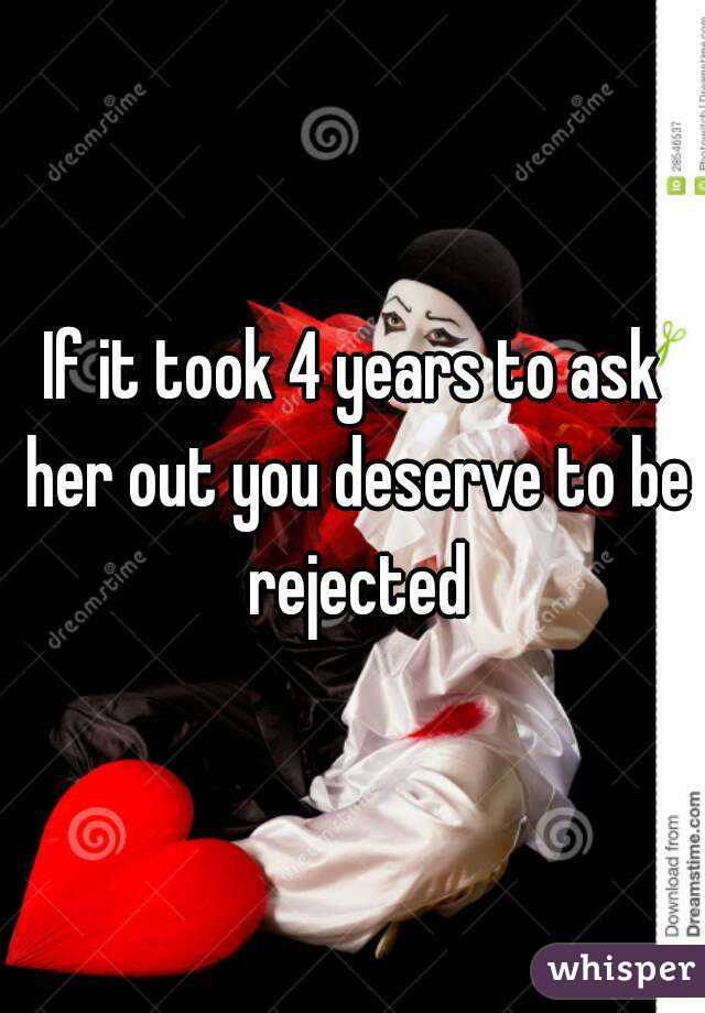 If it took 4 years to ask her out you deserve to be rejected