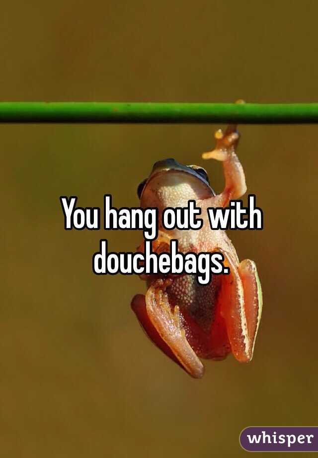 You hang out with douchebags.