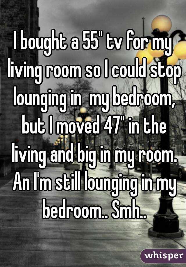 I bought a 55" tv for my living room so I could stop lounging in  my bedroom, but I moved 47" in the living and big in my room. An I'm still lounging in my bedroom.. Smh..