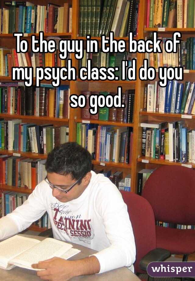 To the guy in the back of my psych class: I'd do you so good. 