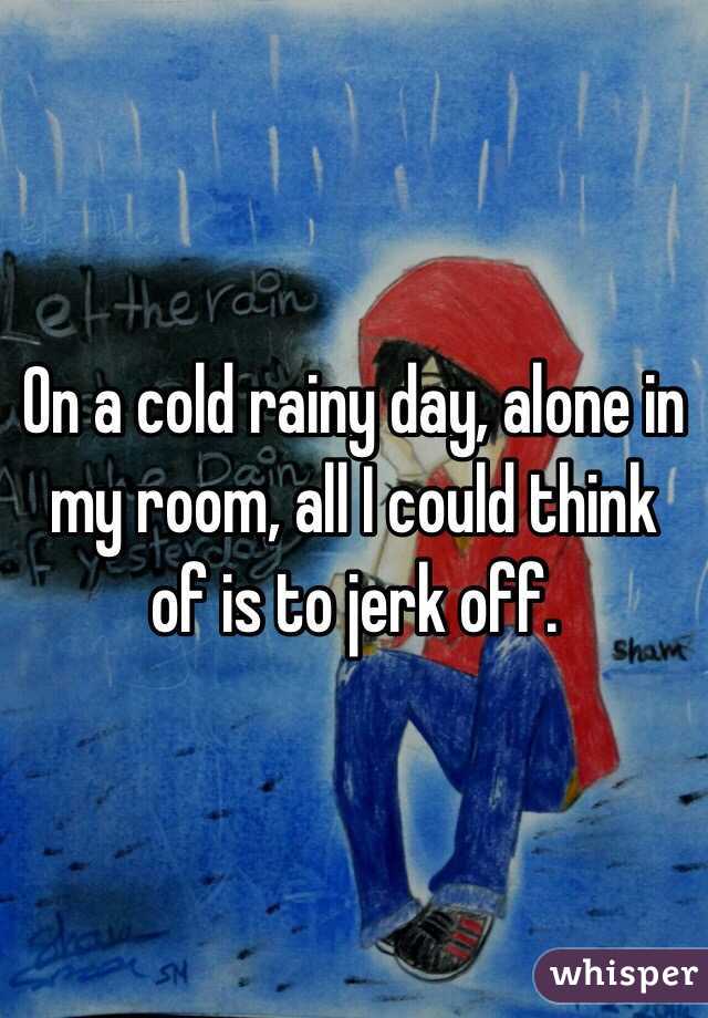 On a cold rainy day, alone in my room, all I could think of is to jerk off.