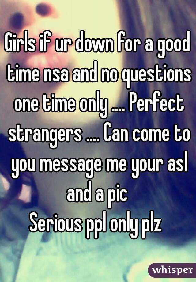 Girls if ur down for a good time nsa and no questions one time only .... Perfect strangers .... Can come to you message me your asl and a pic 
Serious ppl only plz 