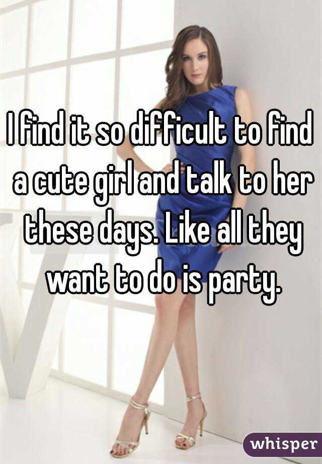 I find it so difficult to find a cute girl and talk to her these days. Like all they want to do is party.