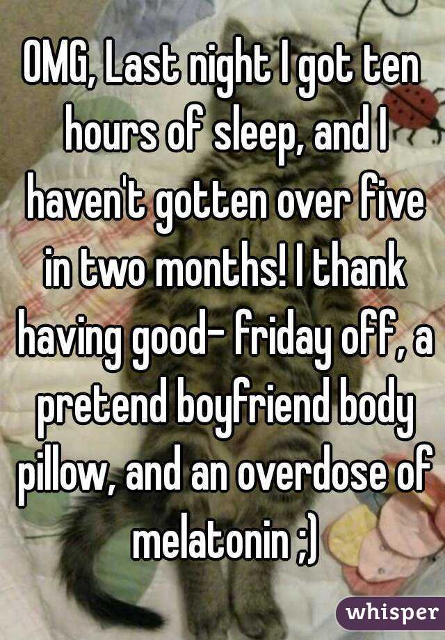 OMG, Last night I got ten hours of sleep, and I haven't gotten over five in two months! I thank having good- friday off, a pretend boyfriend body pillow, and an overdose of melatonin ;)