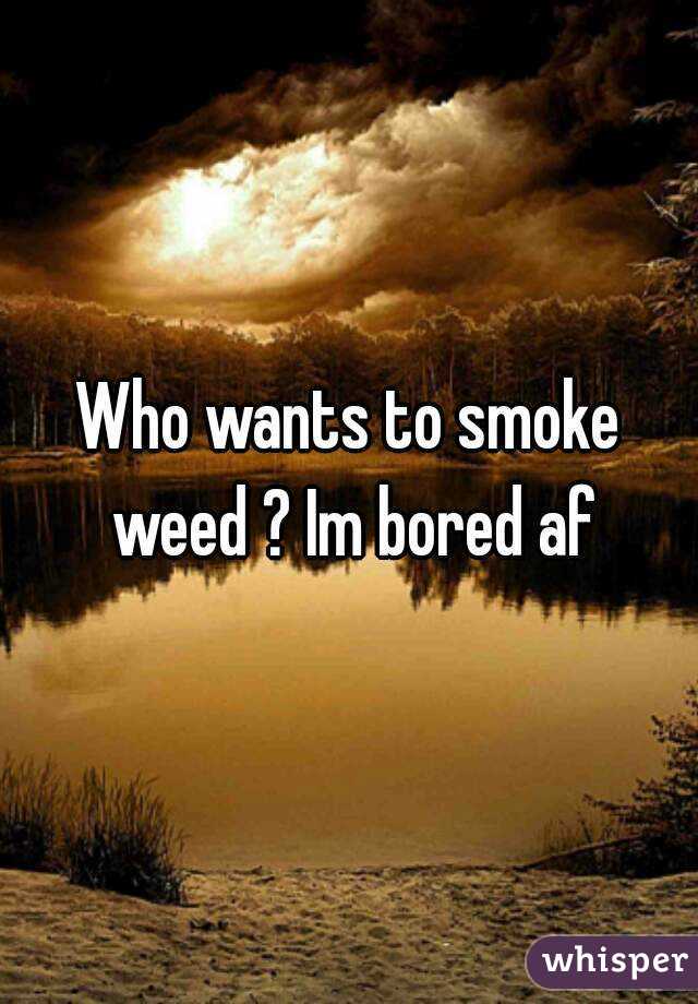 Who wants to smoke weed ? Im bored af
