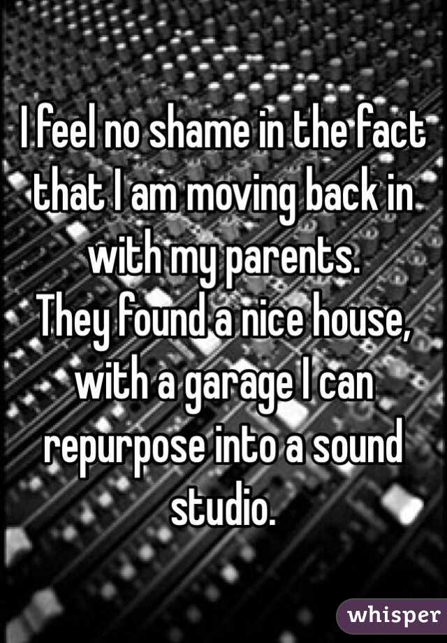 I feel no shame in the fact that I am moving back in with my parents.
They found a nice house, with a garage I can repurpose into a sound studio.