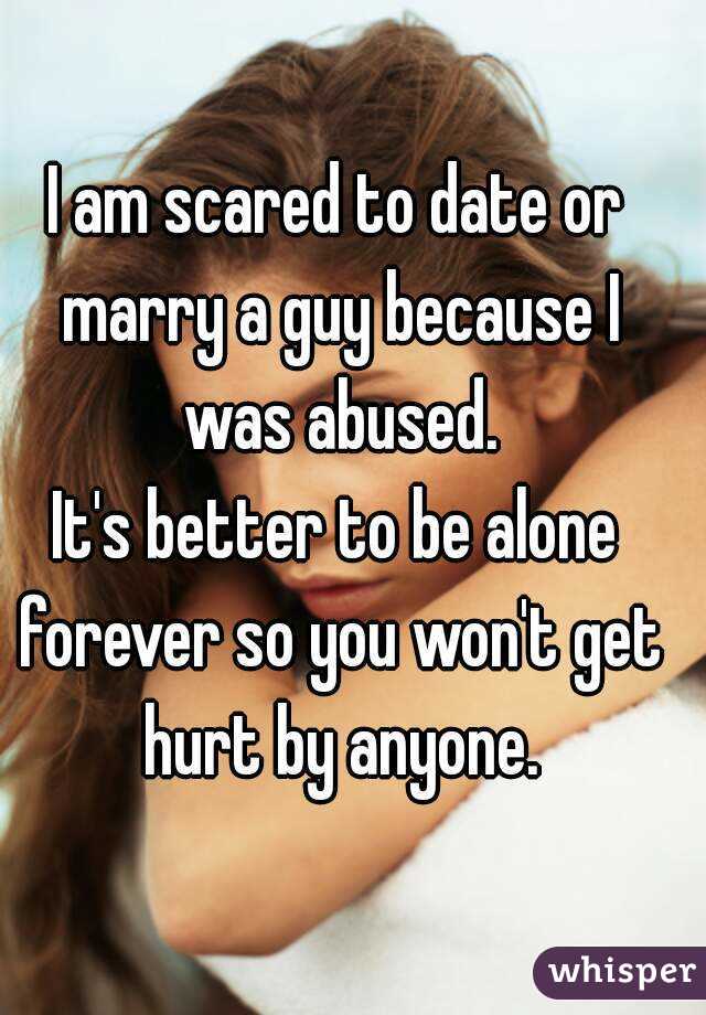 I am scared to date or marry a guy because I was abused.
It's better to be alone forever so you won't get hurt by anyone.