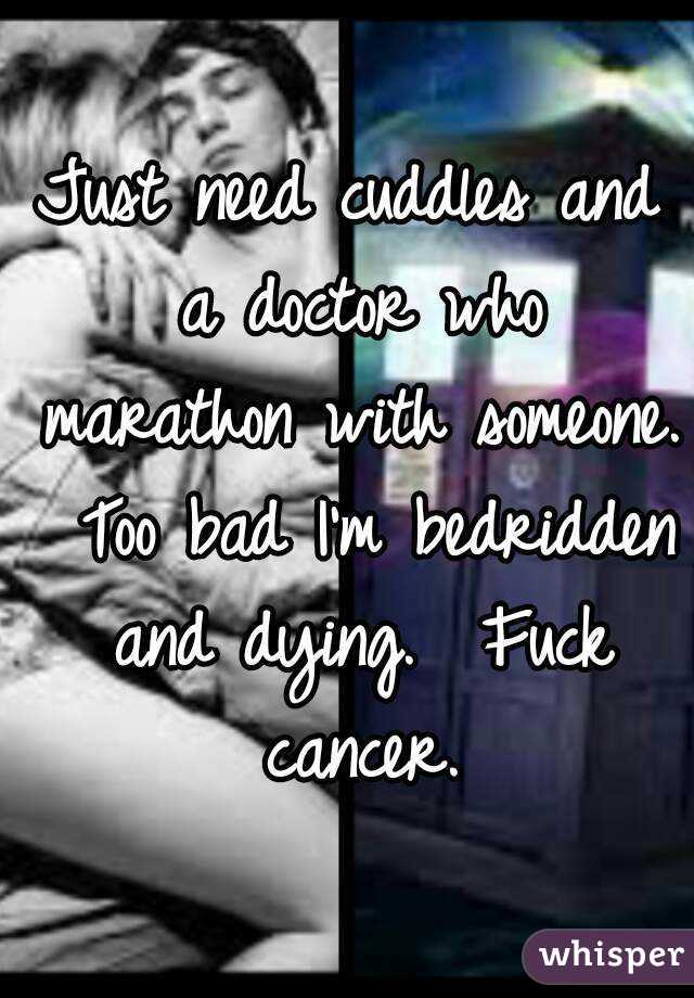 Just need cuddles and a doctor who marathon with someone.  Too bad I'm bedridden and dying.  Fuck cancer.