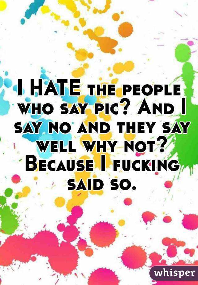 I HATE the people who say pic? And I say no and they say well why not? Because I fucking said so.