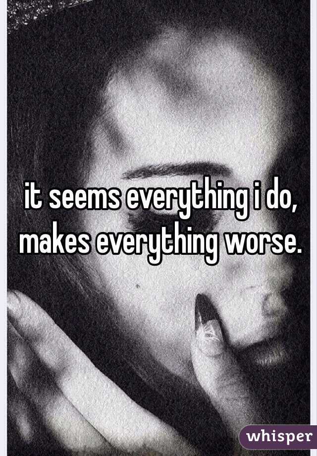 it seems everything i do, makes everything worse. 