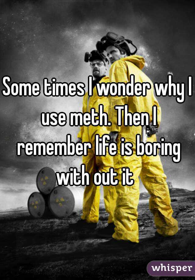Some times I wonder why I use meth. Then I remember life is boring with out it  