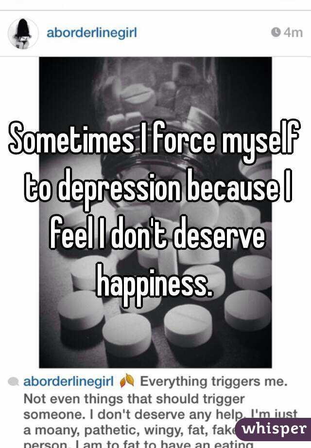 Sometimes I force myself to depression because I feel I don't deserve happiness. 