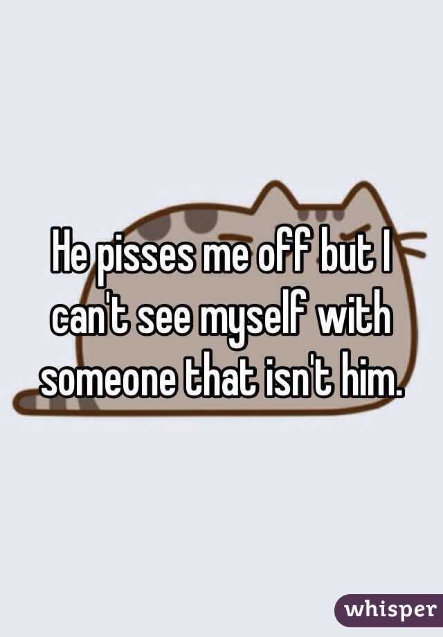 He pisses me off but I can't see myself with someone that isn't him. 