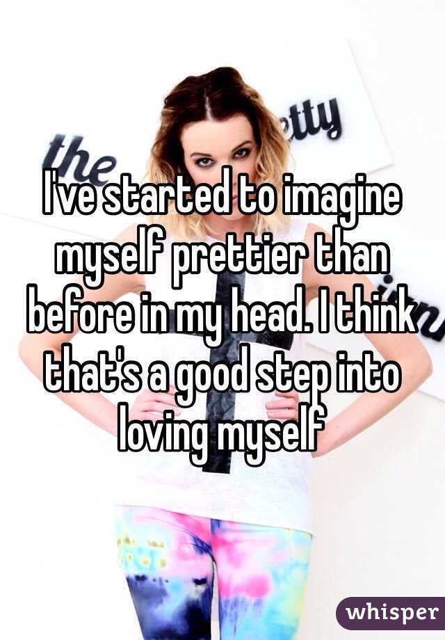 I've started to imagine myself prettier than before in my head. I think that's a good step into loving myself