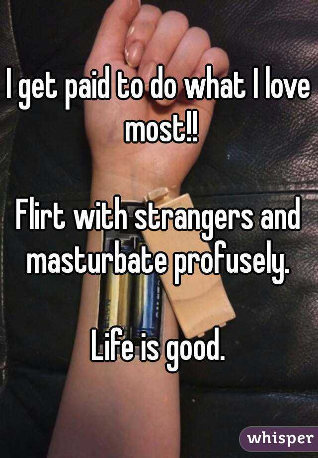 I get paid to do what I love most!!

Flirt with strangers and masturbate profusely. 

Life is good.
