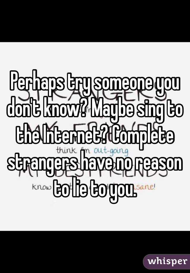 Perhaps try someone you don't know? Maybe sing to the Internet? Complete strangers have no reason to lie to you.