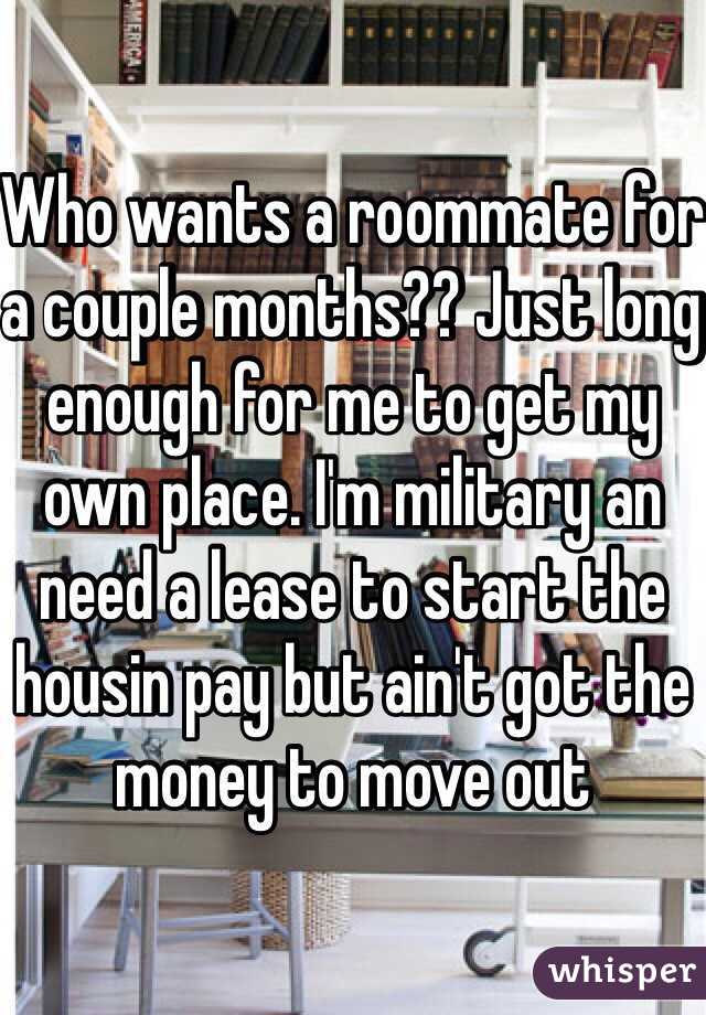 Who wants a roommate for a couple months?? Just long enough for me to get my own place. I'm military an need a lease to start the housin pay but ain't got the money to move out