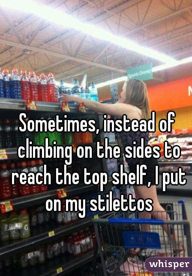 Sometimes, instead of climbing on the sides to reach the top shelf, I put on my stilettos