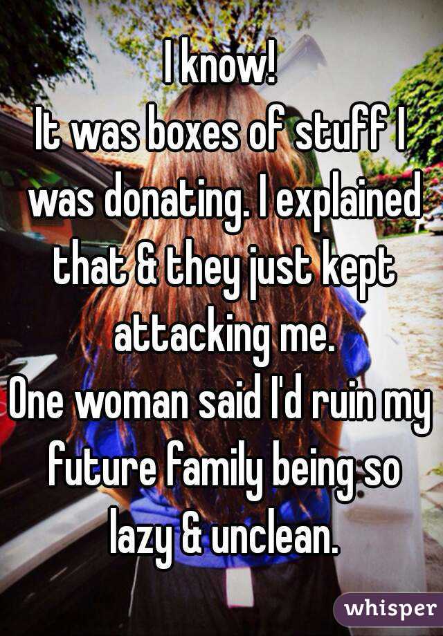 I know!
It was boxes of stuff I was donating. I explained that & they just kept attacking me.
One woman said I'd ruin my future family being so lazy & unclean.