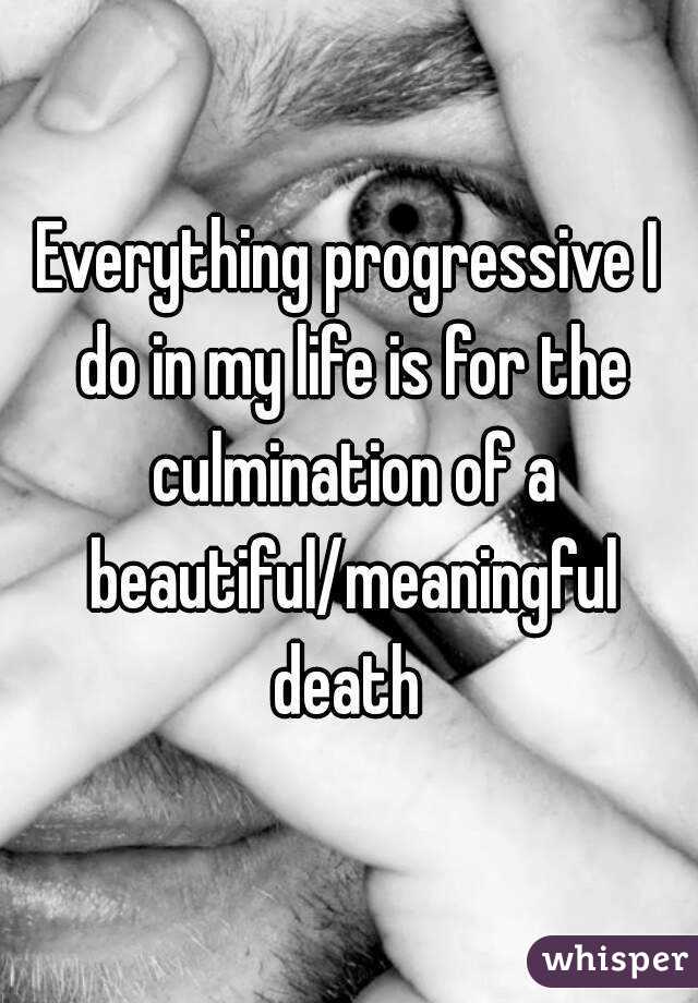 Everything progressive I do in my life is for the culmination of a beautiful/meaningful death 